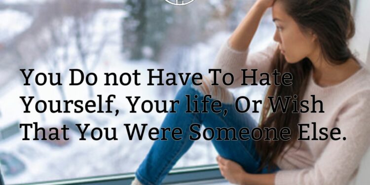 You Don’t Have To Hate Yourself, Your life, Or Wish That You Were Someone Else.